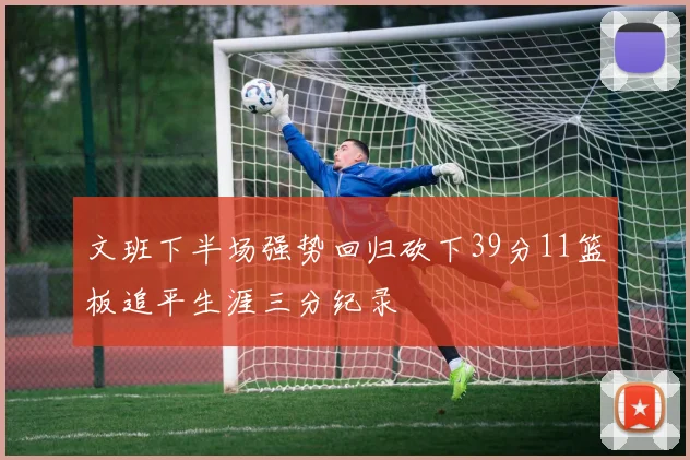 文班下半场强势回归砍下39分11篮板追平生涯三分纪录