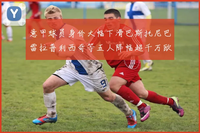 意甲球员身价大幅下滑巴斯托尼巴雷拉普利西奇等五人降幅超千万欧元