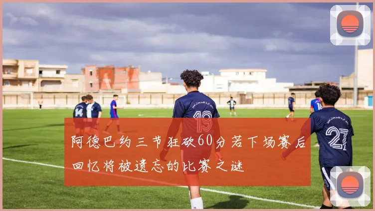 阿德巴约三节狂砍60分若下场赛后回忆将被遗忘的比赛之谜