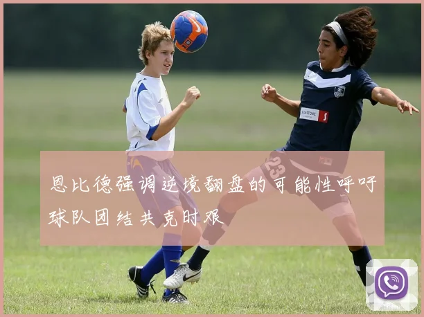 恩比德强调逆境翻盘的可能性呼吁球队团结共克时艰