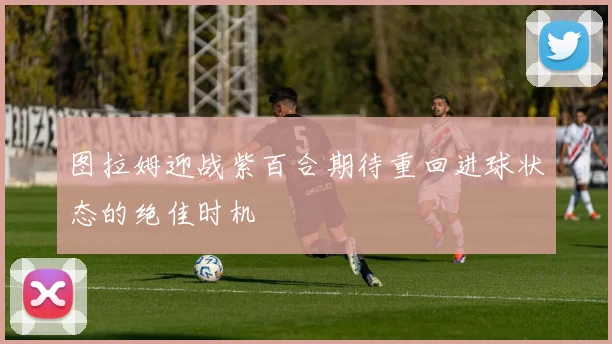 图拉姆迎战紫百合期待重回进球状态的绝佳时机