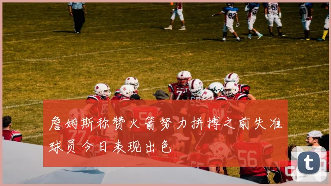 詹姆斯称赞火箭努力拼搏之前失准球员今日表现出色