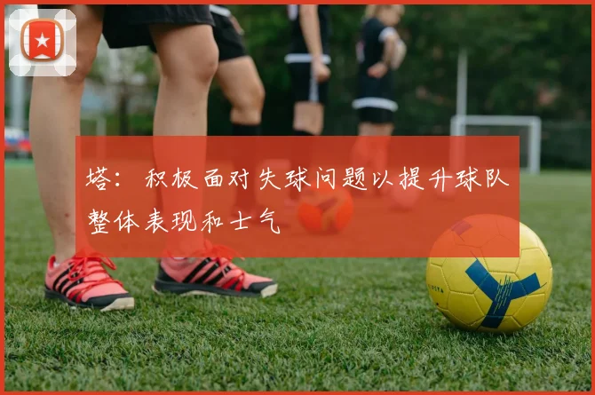 塔：积极面对失球问题以提升球队整体表现和士气