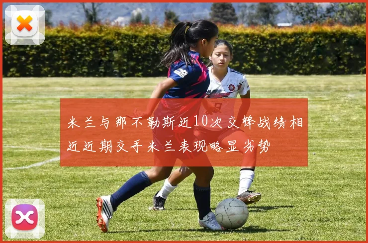 米兰与那不勒斯近10次交锋战绩相近近期交手米兰表现略显劣势