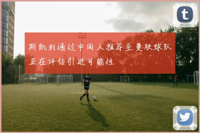 斯凯利通过中间人推荐至曼联球队正在评估引进可能性
