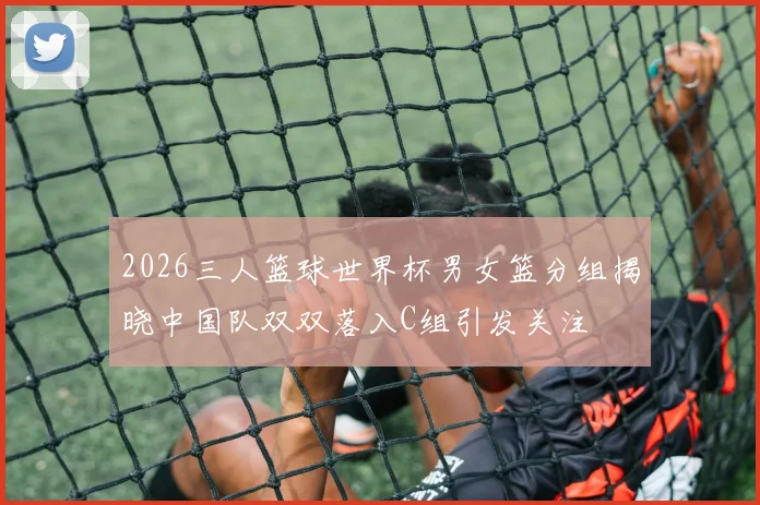 2026三人篮球世界杯男女篮分组揭晓中国队双双落入C组引发关注