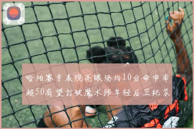 哈珀赛季表现亮眼场均10分命中率超50有望打破魔术师年轻后卫纪录