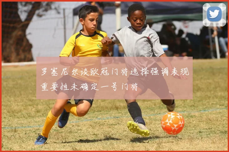 罗塞尼尔谈欧冠门将选择强调表现重要性未确定一号门将