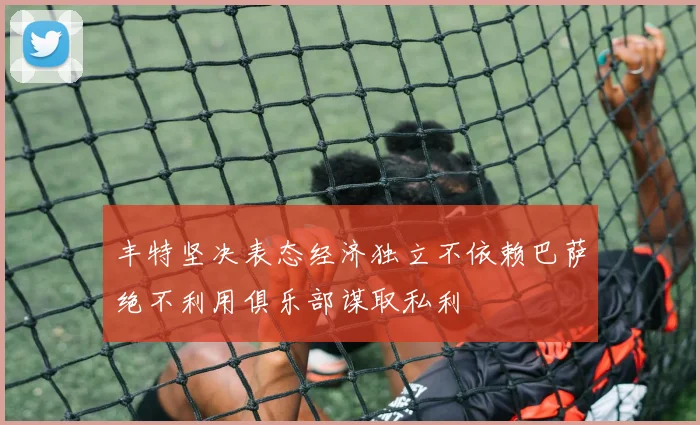 丰特坚决表态经济独立不依赖巴萨绝不利用俱乐部谋取私利