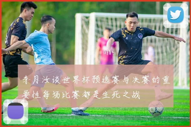 李月汝谈世界杯预选赛与决赛的重要性每场比赛都是生死之战