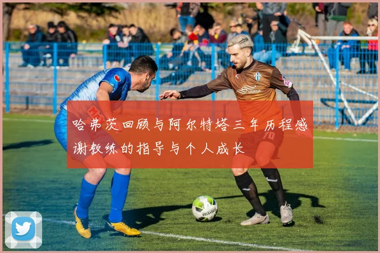 哈弗茨回顾与阿尔特塔三年历程感谢教练的指导与个人成长