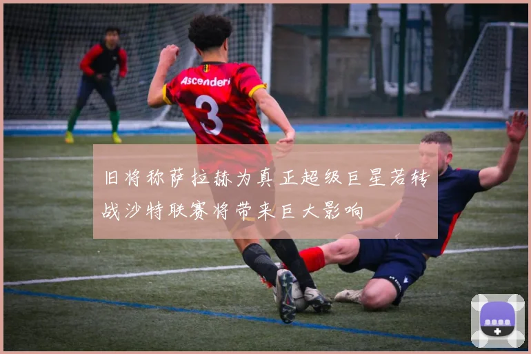 旧将称萨拉赫为真正超级巨星若转战沙特联赛将带来巨大影响