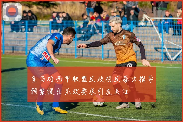 皇马对西甲联盟反歧视反暴力指导预案提出无效要求引发关注