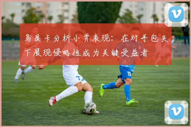 乌度卡分析小贾表现：在对手包夹下展现侵略性成为关键受益者