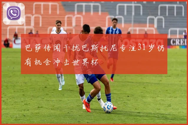 巴萨传闻干扰巴斯托尼专注31岁仍有机会冲击世界杯
