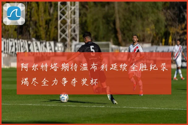 阿尔特塔期待温布利延续全胜纪录竭尽全力争夺奖杯