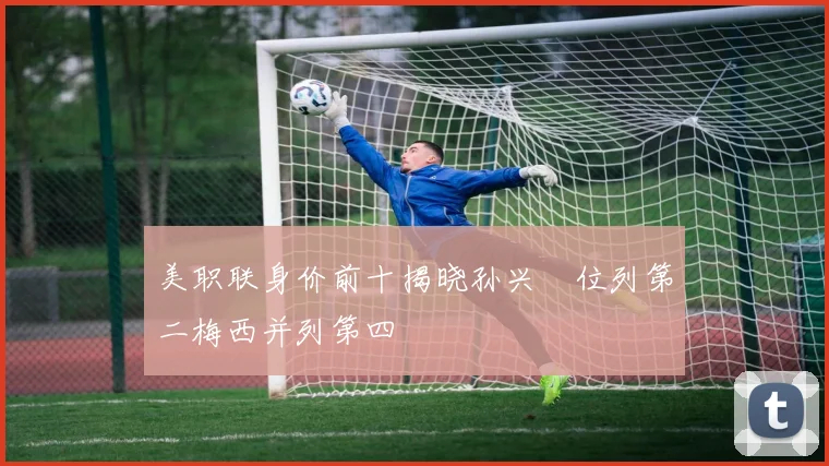 美职联身价前十揭晓孙兴慜位列第二梅西并列第四