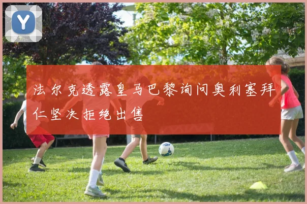 法尔克透露皇马巴黎询问奥利塞拜仁坚决拒绝出售