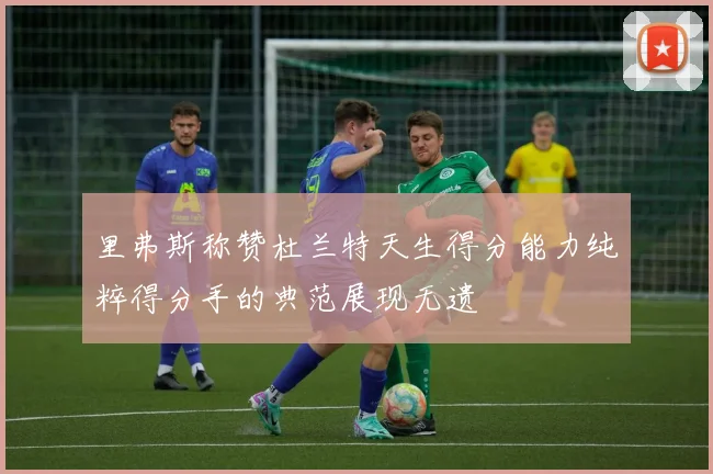 里弗斯称赞杜兰特天生得分能力纯粹得分手的典范展现无遗