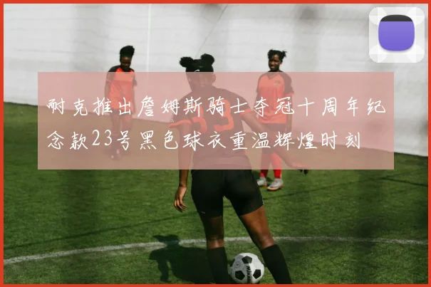 耐克推出詹姆斯骑士夺冠十周年纪念款23号黑色球衣重温辉煌时刻