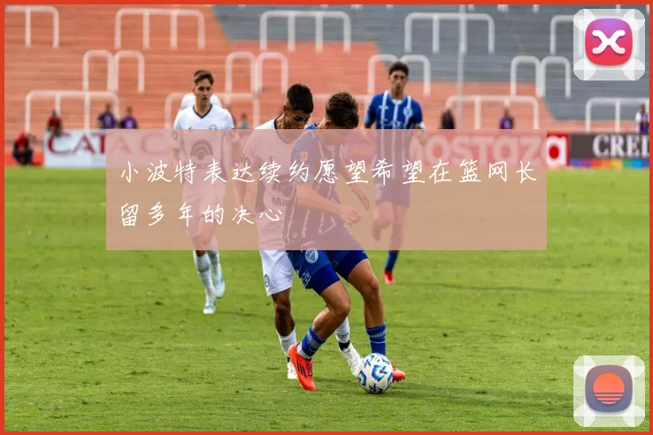 小波特表达续约愿望希望在篮网长留多年的决心