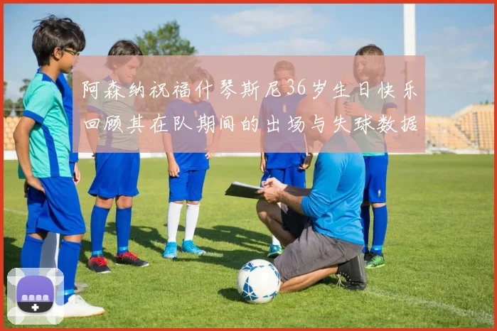 阿森纳祝福什琴斯尼36岁生日快乐回顾其在队期间的出场与失球数据