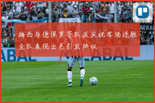 梅西与德保罗等队友庆祝客场连胜全队表现出色引发热议