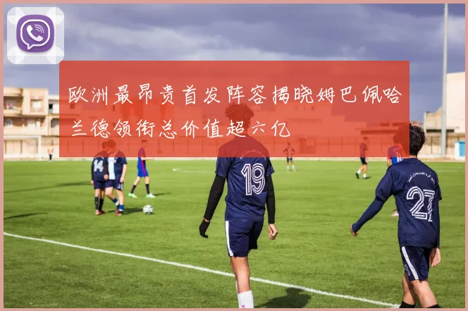 欧洲最昂贵首发阵容揭晓姆巴佩哈兰德领衔总价值超六亿