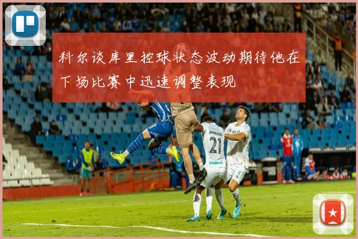 科尔谈库里控球状态波动期待他在下场比赛中迅速调整表现