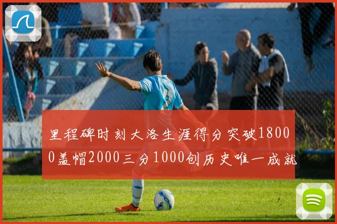 里程碑时刻大洛生涯得分突破18000盖帽2000三分1000创历史唯一成就