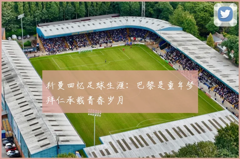 科曼回忆足球生涯：巴黎是童年梦拜仁承载青春岁月