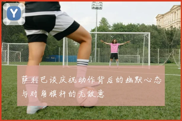 萨利巴谈庆祝动作背后的幽默心态与对角旗杆的无敌意