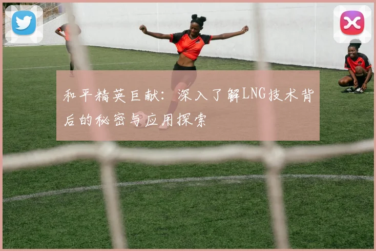 和平精英巨献：深入了解LNG技术背后的秘密与应用探索